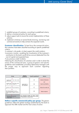 SME banking ❘ Cover       Story




1. establish groups of customers, according to predefined criteria;
2. define a commercial policy for each group;
3. adjust support tools to ensure the correct implementation of these
   policies;
4. implement initiatives at several levels (training, monitoring and
   commercial events) to help achieve the expected results.

Customer classification. To best focus the commercial action,
the customers have been classified according to specific predefined
criteria:
• customer’s risk grade » to best support the credit analysis;
• economic income » enabling the visualization of the customer’s
  contribution to the bank’s profit & loss account (deducted from the
  cost of capital and expected loss);
• any previous credit incidents.
Following this classification of customers and in order to direct the
action of the commercial area, a group of generic and specific
guidelines were established, providing relationship managers with
the proper way to approach each customer regarding
their portfolio.



                                                       Generic
                    Group                             guidelines          Specific guidelines            Mission

                      A
  - Customers with a ratio “Direct Credit/                                         A              Maintain fidelization
    Funds” 20%

                     B                                                                                     and
 - Customers with a ratio “Direct Credit/
   Funds” > 20% and a risk grade <= 7                Applicable to                 B              improve profitability
                                                     all customers
                     C
 - Customers with credit and risk grade 8 or
   9
                                                                                   C              Protect the credit risk

                     D
 - With credit & risk grade of 10, 11 or 12
 - Order to demobilize/Reduce credit exposure                                      D                Reduce exposure
 - Payment’s behind or litigation in the last 3
 months


                    E                             The relationship manager can either, include
    - With credit and no risk grade               these customers in one of the previous groups
    - With risk grade >= 13                       or simply decide to exclude them
    - Without credit



Define a specific commercial policy per group. The generic
guidelines reflect the global strategy established by the bank to
approach the SME market and the main areas of action:


                                                                                                  July / August / September 2010 - N° 225 Efma journal | 65
 