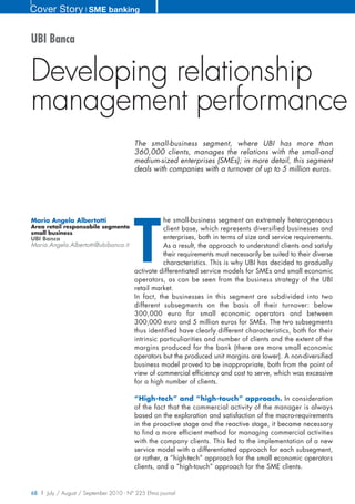 Cover Story ❘ SME banking


UBI Banca


Developing relationship
management performance
                                        The small-business segment, where UBI has more than
                                        360,000 clients, manages the relations with the small-and
                                        medium-sized enterprises (SMEs); in more detail, this segment
                                        deals with companies with a turnover of up to 5 million euros.




                                        T
Maria Angela Albertotti                        he small-business segment an extremely heterogeneous
Area retail responsabile segmento              client base, which represents diversified businesses and
small business
UBI Banca                                      enterprises, both in terms of size and service requirements.
Maria.Angela.Albertotti@ubibanca.it            As a result, the approach to understand clients and satisfy
                                               their requirements must necessarily be suited to their diverse
                                               characteristics. This is why UBI has decided to gradually
                                    activate differentiated service models for SMEs and small economic
                                    operators, as can be seen from the business strategy of the UBI
                                    retail market.
                                    In fact, the businesses in this segment are subdivided into two
                                    different subsegments on the basis of their turnover: below
                                    300,000 euro for small economic operators and between
                                    300,000 euro and 5 million euros for SMEs. The two subsegments
                                    thus identified have clearly different characteristics, both for their
                                    intrinsic particuliarities and number of clients and the extent of the
                                    margins produced for the bank (there are more small economic
                                    operators but the produced unit margins are lower). A non-diversified
                                    business model proved to be inappropriate, both from the point of
                                    view of commercial efficiency and cost to serve, which was excessive
                                    for a high number of clients.

                                        “High-tech” and “high-touch” approach. In consideration
                                        of the fact that the commercial activity of the manager is always
                                        based on the exploration and satisfaction of the macro-requirements
                                        in the proactive stage and the reactive stage, it became necessary
                                        to find a more efficient method for managing commercial activities
                                        with the company clients. This led to the implementation of a new
                                        service model with a differentiated approach for each subsegment,
                                        or rather, a “high-tech” approach for the small economic operators
                                        clients, and a “high-touch” approach for the SME clients.


68 | July / August / September 2010 - N° 225 Efma journal
 