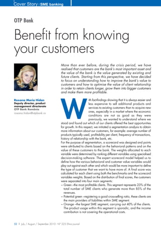 Cover Story ❘ SME banking


OTP Bank


Benefit from knowing
your customers
                                        More than ever before, during the crisis period, we have
                                        realised that customers are the bank’s most important asset and
                                        the value of the bank is the value generated by existing and
                                        future clients. Starting from this perspective, we have decided
                                        to focus on understanding how to improve the bank’s value to
                                        customers and how to optimise the value of client relationship
                                        in order to retain clients longer, grow them into bigger customers
                                        and make them more profitable.




                                        W
Roxana Maria Hidan                                              ith fact-findings showing that it is always easier and
Deputy director, product                                        less expensive to sell additional products and
management directorate
OTP Bank România
                                                                services to existing customers than to acquire new
roxana.hidan@otpbank.ro
                                                                ones, especially in a market where the economic
                                                                conditions are not as good as they were
                                                                previously, we wanted to understand where we
                                        stood and found out which of our clients offered the best opportunities
                                        for growth. In this respect, we initiated a segmentation analysis to obtain
                                        more information about our customers, for example: average number of
                                        products typically used, profitability per client, frequency of transactions,
                                        history of relationship with the bank, etc.
                                        For the purpose of segmentation, a scorecard was designed and points
                                        were attributed to clients based on the behavioral patterns and on the
                                        value of these customers to the bank. The weights allocated to each
                                        variable were determined by ranking different variables using specialised
                                        decision-making software. The expert scorecard model helped us to
                                        define how the various behavioral and customer value variables would
                                        play out against each other and which would be more important to define
                                        the type of customer that we want to have more of. A final score was
                                        calculated for each client using both the benchmarks and the scorecard
                                        variables weights. Based on the distribution of final scores, the customers
                                        were separated into four main segments:
                                        − Green –the most profitable clients. This segment represents 23% of the
                                          total number of SME clients who generate more than 85% of the
                                          revenues.
                                        − Potential green –registering a good cross-selling ratio, these clients are
                                          the main providers of liabilities within SME segment.
                                        − Orange –the largest SME segment, carrying out 40% of the clients.
                                          The product usage within this segment is sporadic, and the income
                                          contribution is not covering the operational costs.


52 | July / August / September 2010 - N° 225 Efma journal
 