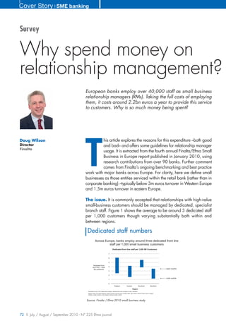 Cover Story ❘ SME banking


Survey


Why spend money on
relationship management?
                                        European banks employ over 40,000 staff as small business
                                        relationship managers (RMs). Taking the full costs of employing
                                        them, it costs around 2.2bn euros a year to provide this service
                                        to customers. Why is so much money being spent?




                                        T
Doug Wilson                                       his article explores the reasons for this expenditure –both good
Director                                          and bad– and offers some guidelines for relationship manager
Finalta
                                                  usage. It is extracted from the fourth annual Finalta/Efma Small
                                                  Business in Europe report published in January 2010, using
                                                  research contributions from over 90 banks. Further comment
                                                  comes from Finalta’s ongoing benchmarking and best practice
                                        work with major banks across Europe. For clarity, here we define small
                                        businesses as those entities serviced within the retail bank (rather than in
                                        corporate banking) –typically below 3m euros turnover in Western Europe
                                        and 1.5m euros turnover in eastern Europe.

                                        The issue. It is commonly accepted that relationships with high-value
                                        small-business customers should be managed by dedicated, specialist
                                        branch staff. Figure 1 shows the average to be around 3 dedicated staff
                                        per 1,000 customers though varying substantially both within and
                                        between regions.

                                          Dedicated staff numbers
                                                       Across Europe, banks employ around three dedicated front line
                                                                 staff per 1,000 small business customers
                                                                                           Dedicated front line staff per 1,000 SB Customers

                                                                                   7

                                                                                   6

                                                                                   5
                                                    Dedicated front
                                                  line FTEs / 1,000                4
                                                    SB customers                                                                                                                   Upper Quartile
                                                                                   3

                                                                                   2
                                                                                                                                                                                   Lower quartile
                                                                                   1

                                                                                   0
                                                                                               Eastern                  Central                 Southern                Northern
                                                                                                                                    Region
                                          Dedicated front line FTEs: Relationship managers, dedicated SB centre managers, hunters, assistants
                                          Regions. North: UK, Ireland, Benelux, Scand, Germany, France. South: Portugal, Spain, Italy, Greece. Central: Poland, Czech, Hungary,
                                          Slovakia, Croatia, Slovenia. East: Bulgaria, Romania, Serbia, Ukraine.




                                         Source: Finalta / Efma 2010 small business study




72 | July / August / September 2010 - N° 225 Efma journal
 