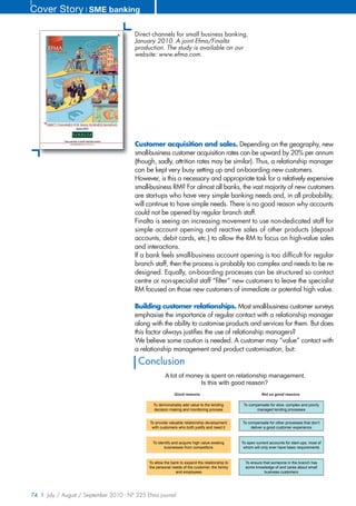 Cover Story ❘ SME banking

                                        Direct channels for small business banking,
                                        January 2010. A joint Efma/Finalta
                                        production. The study is available on our
                                        website: www.efma.com.




                                        Customer acquisition and sales. Depending on the geography, new
                                        small-business customer acquisition rates can be upward by 20% per annum
                                        (though, sadly, attrition rates may be similar). Thus, a relationship manager
                                        can be kept very busy setting up and on-boarding new customers.
                                        However, is this a necessary and appropriate task for a relatively expensive
                                        small-business RM? For almost all banks, the vast majority of new customers
                                        are start-ups who have very simple banking needs and, in all probability,
                                        will continue to have simple needs. There is no good reason why accounts
                                        could not be opened by regular branch staff.
                                        Finalta is seeing an increasing movement to use non-dedicated staff for
                                        simple account opening and reactive sales of other products (deposit
                                        accounts, debit cards, etc.) to allow the RM to focus on high-value sales
                                        and interactions.
                                        If a bank feels small-business account opening is too difficult for regular
                                        branch staff, then the process is probably too complex and needs to be re-
                                        designed. Equally, on-boarding processes can be structured so contact
                                        centre or non-specialist staff “filter” new customers to leave the specialist
                                        RM focused on those new customers of immediate or potential high value.

                                        Building customer relationships. Most small-business customer surveys
                                        emphasise the importance of regular contact with a relationship manager
                                        along with the ability to customise products and services for them. But does
                                        this factor always justifies the use of relationship managers?
                                        We believe some caution is needed. A customer may “value” contact with
                                        a relationship management and product customisation, but:
                                          Conclusion
                                                       A lot of money is spent on relationship management.
                                                                    Is this with good reason?
                                                            Good reasons                                   Not so good reasons

                                                To demonstrably add value to the lending         To compensate for slow, complex and poorly
                                                decision making and monitoring process                  managed lending processes


                                              To provide valuable relationship development      To compensate for other processes that don’t
                                               with customers who both justify and need it          deliver a good customer experience



                                                To identify and acquire high value existing     To open current accounts for start-ups, most of
                                                      businesses from competitors                whom will only ever have basic requirements


                                              To allow the bank to expand the relationship to     To ensure that someone in the branch has
                                              the personal needs of the customer, the family      some knowledge of and cares about small
                                                             and employees                                   business customers




74 | July / August / September 2010 - N° 225 Efma journal
 