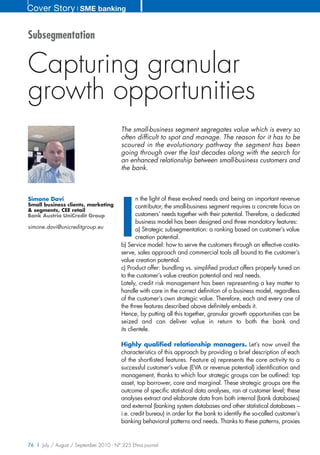 Cover Story ❘ SME banking


Subsegmentation


Capturing granular
growth opportunities
                                        The small-business segment segregates value which is every so
                                        often difficult to spot and manage. The reason for it has to be
                                        scoured in the evolutionary pathway the segment has been
                                        going through over the last decades along with the search for
                                        an enhanced relationship between small-business customers and
                                        the bank.




                                        I
Simone Davi                                     n the light of these evolved needs and being an important revenue
Small business clients, marketing               contributor, the small-business segment requires a concrete focus on
& segments, CEE retail
Bank Austria UniCredit Group                    customers’ needs together with their potential. Therefore, a dedicated
                                                business model has been designed and three mandatory features:
simone.davi@unicreditgroup.eu                   a) Strategic subsegmentation: a ranking based on customer’s value
                                                creation potential.
                                        b) Service model: how to serve the customers through an effective cost-to-
                                        serve, sales approach and commercial tools all bound to the customer’s
                                        value creation potential.
                                        c) Product offer: bundling vs. simplified product offers properly tuned on
                                        to the customer’s value creation potential and real needs.
                                        Lately, credit risk management has been representing a key matter to
                                        handle with care in the correct definition of a business model, regardless
                                        of the customer’s own strategic value. Therefore, each and every one of
                                        the three features described above definitely embeds it.
                                        Hence, by putting all this together, granular growth opportunities can be
                                        seized and can deliver value in return to both the bank and
                                        its clientele.

                                        Highly qualified relationship managers. Let’s now unveil the
                                        characteristics of this approach by providing a brief description of each
                                        of the shortlisted features. Feature a) represents the core activity to a
                                        successful customer’s value (EVA or revenue potential) identification and
                                        management, thanks to which four strategic groups can be outlined: top
                                        asset, top borrower, core and marginal. These strategic groups are the
                                        outcome of specific statistical data analyses, ran at customer level; these
                                        analyses extract and elaborate data from both internal (bank databases)
                                        and external (banking system databases and other statistical databases –
                                        i.e. credit bureau) in order for the bank to identify the so-called customer’s
                                        banking behavioral patterns and needs. Thanks to these patterns, proxies


76 | July / August / September 2010 - N° 225 Efma journal
 