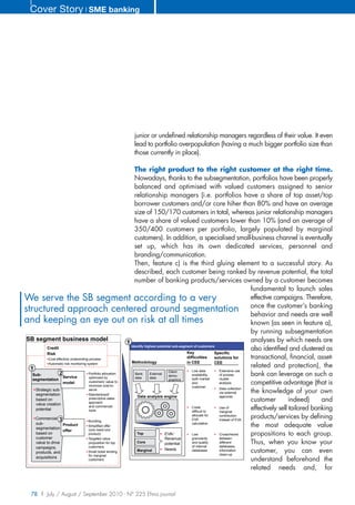 Cover Story ❘ SME banking




                                                          junior or undefined relationship managers regardless of their value. It even
                                                          lead to portfolio overpopulation (having a much bigger portfolio size than
                                                          those currently in place).

                                                                The right product to the right customer at the right time.
                                                                Nowadays, thanks to the subsegmentation, portfolios have been properly
                                                                balanced and optimised with valued customers assigned to senior
                                                                relationship managers (i.e. portfolios have a share of top asset/top
                                                                borrower customers and/or core hiher than 80% and have an average
                                                                size of 150/170 customers in total, whereas junior relationship managers
                                                                have a share of valued customers lower than 10% (and an average of
                                                                350/400 customers per portfolio, largely populated by marginal
                                                                customers). In addition, a specialised small-business channel is eventually
                                                                set up, which has its own dedicated services, personnel and
                                                                branding/communication.
                                                                Then, feature c) is the third gluing element to a successful story. As
                                                                described, each customer being ranked by revenue potential, the total
                                                                number of banking products/services owned by a customer becomes
                                                                                                                                    fundamental to launch sales
We serve the SB segment according to a very                                                                                         effective campaigns. Therefore,
structured approach centered around segmentation once the customer’s banking                                                        behavior and needs are well
and keeping an eye out on risk at all times                                                                                         known (as seen in feature a),
                                                                                                                                    by running subsegmentation
 SB segment business model                                                                                                          analyses by which needs are
                                                            1
                                                              Identify highest potential sub-segment of customers
           Credit                                                                                                                   also identified and clustered as
           Risk                                                                                  Key              Specific
            Cost-effective underwriting process                                                  difficulties     solutions for     transactional, financial, asset-
            Automatic risk monitoring system                  Methodology                        in CEE           CEE
  1                                                                                                                                 related and protection), the
                                                                                                    Low data        Extensive use
   Sub-            2                   Portfolio allocation     Bank      External
                                                                                      Client
                                                                                      demo-         availability,   of proxies      bank can leverage on such a
                     Service            optimized by            data      data                      both market     cluster
   segmentation                                                                       graphics
                     model              customers' value to
                                        minimize cost-to-
                                                                                                    and             analysis        competitive advantage (that is
                                                                                                    customer
    Strategic sub-                                                                                                  Data collection
     segmentation
                                        serve
                                       Standardized/
                                                                                                                    via external    the knowledge of your own
                                                                  Data analysis engine                              agencies
     based on                           prescriptive sales
                                        approach
                                                                                                                                    customer         indeed)     and
     value creation
                                        and commercial
     potential                          tools
                                                                                                    Costs
                                                                                                    difficult to
                                                                                                                    Use of
                                                                                                                    marginal
                                                                                                                                    effectively sell tailored banking
    Commercial 3
                                                                                                    allocate for
                                                                                                    EVA
                                                                                                                    contribution
                                                                                                                    instead of EVA
                                                                                                                                    products/services by defining
                                       Bundling
     sub-                                                                                           calculation
     segmentation
                     Product           Simplified offer                                                                             the most adequate value
                     offer             (one need-one
     based on                          product)                  Top               EVA/             Low             Crosschecks     propositions to each group.
     customer                          Targeted value                              Revenue          granularity     between
     value to drive                    proposition for top       Core              potential        and quality     different       Thus, when you know your
     campaigns,                        customers                                                    of internal     databases,
                                                                                   Needs
     products, and                     Small ticket lending      Marginal                           databases       information
                                                                                                                    clean-up
                                                                                                                                    customer, you can even
                                       for marginal
     acquisitions
                                       customers                                                                                    understand beforehand the
                                                                                                                                    related needs and, for


   78 | July / August / September 2010 - N° 225 Efma journal
 