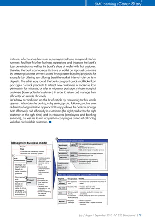SME banking ❘ Cover   Story




instance, offer to a top borrower a pre-approved loan to expand his/her
turnover, facilitate his/her business operations and increase the bank’s
loan penetration as well as the bank’s share of wallet with that customer.
Likewise, the bank can increase its share of wallet on top-asset customers
by attracting business owner’s assets through asset bundling products, for
example by offering an alluring beat-the-market interest rate on term
deposits. The other way round, the bank can grant quick small-ticket loan
packages as hook products to attract new customers or increase loan
penetration for instance, or offer a migration package to those marginal
customers (lower potential customers) in order to retain and manage them
efficiently via remote channels.
Let’s draw a conclusion on this brief article by answering to this simple
question: what does the bank gain by setting up and following such a state-
of-the-art subsegmentation approach? It simply allows the bank to manage
both effectively and efficiently its customers (the right product to the right
customer at the right time) and its resources (employees and banking
solutions), as well as to run acquisition campaigns aimed at attracting
valuable and reliable customers. ■




                                                              2
                                                                  A specialized small business channel
 SB segment business model                                                           Layout &       SB zone with waiting areas/meeting
                                                                   Main branch       offering       rooms
            Credit
                                                                                                    Services for SB owners
            Risk                                                    SB Center
                                                                                                    High performance transaction services
             Cost-effective underwriting process
             Automatic risk monitoring system                      Mini branch       Organiza       Increased branch manager attention
  1                                                                                  -tion          Detailed support staff
   Sub-         2                      Portfolio allocation         SB Corner
                  Service              optimized by                                  Commu-         Differentiated logo/ branding
   segmentation                                                                      nication
                  model                customers' value to                                          Increased visibility Marketing/
                                       minimize cost-to-      Outlet/ Individual                    promotion efforts
      Strategic sub-                   serve                  branch
      segmentation                     Standardized/          Referral to SB
      based on                         prescriptive sales     center/ corner
                                       approach
      value creation
                                       and commercial
      potential                        tools                  3
                                                                  Define value proposition to each segment to fill product gaps
      Commercial 3
                                       Bundling                   Segment        New product        Benefit
      sub-           Product           Simplified offer
      segmentation                     (one need-one               Top           Pre-approved        Increased loan penetration and share of
                     offer                                         borrower      loan                wallet
      based on                         product)
      customer                         Targeted value                            Asset bundle        Increase share of wallet
      value to drive                   proposition for top         Top asset
                                                                                                     Attract business owner’s assets
      campaigns,                       customers
      products, and                    Small ticket lending                      Working capital     Innovative product to increase loan
                                       for marginal                Core
      acquisitions                                                               bundle              penetration
                                       customers                                 Quick small-        Hook product to attract new customers
                                                                                 ticket loan pckg

                                                                                 Migration           Retain customers
                                                                   Marginal
                                                                                 package             Manage costs – migrate to remote
                                                                                                     channels




                                                                                                    July / August / September 2010 - N° 225 Efma journal | 79
 