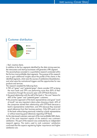 SME banking ❘ Cover              Story




  Customer distribution

              9%             Green
                   23%       Potential green

                             Orange
        28%

                   40%       Red




− Red –inactive clients.
In addition to the four segments identified by the data mining exercise,
the newcomers and start-up businesses will generate a fifth segment.
The second phase consisted in a quantitative research conducted within
the first two most profitable client segments. The purpose of this research
was to gain additional insights about the profile of the clients in the
identified segments, what were the sources of satisfaction/dissatisfaction,
and what were the motivational triggers and the opportunities for new
products and services.
The research revealed the following facts:
• 78% of “green” and “potential green” clients consider OTP as being
  the main bank and 59% are performing more than 80% of their
  transactions through the accounts open with OTP Bank Romania;
• the good relationship with the staff of the bank is “the core” feature for
  48% of the “green” and “potential green” customers;
• the proactive approach of the bank representatives and good “word
  of mouth” are very important criteria when choosing a bank. 43% of
  the companies started their relationship with OTP Bank because a
  bank’s representative visited them, and 39% because they received
  good references from their business partners. Only 28% paid a visit
  to the bank without being previously visited by a bank representative
  or without receiving good references regarding OTP Bank.
As the interviewed customers were part of the most profitable SME clients,
one of the most important aspects of the research was customers
satisfaction. This part of the research was conducted by an independent
research agency. The matrix used to rank customers’ satisfaction
confirmed that the aspects registering higher importance and higher
satisfaction are:


                                                            July / August / September 2010 - N° 225 Efma journal | 53
 