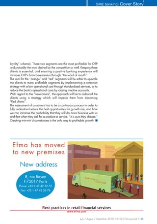 SME banking ❘ Cover              Story




loyalty” scheme). These two segments are the most profitable for OTP
and probably the most desired by the competition as well. Keeping these
clients is essential, and ensuring a positive banking experience will
increase OTP’s brand awareness through “the word of mouth”.
The aim for the “orange” and “red” segments will be either to up-scale
the clients to more profitable segments by implementing a retention
strategy with a low operational cost through standardised services, or to
reduce the bank’s operational costs by closing inactive accounts.
With regard to the “newcomers”, the approach will be to on-board the
clients using a strategy which will impede them from becoming
“Red clients”.
The assessment of customers has to be a continuous process in order to
fully understand where the best opportunities for growth are, and how
we can increase the probability that they will do more business with us
and that when they call for a product or service, “it is ours they choose.”
Creating win-win circumstances is the only way to profitable growth! ■




  Efma has moved
  to new premises
        New address
             8, rue Bayen
            F-75017 Paris
       Phone: +33 1 47 42 52 72
         Fax: +33 1 47 42 56 76




                           Best practices in retail financial services
                                                www.efma.com

                                                            July / August / September 2010 - N° 225 Efma journal | 55
 