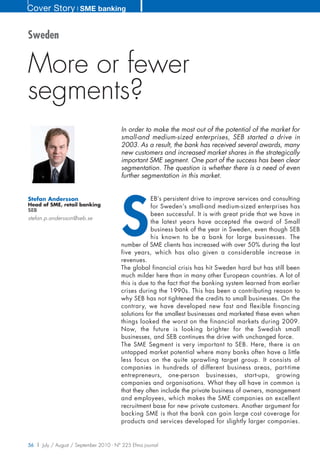 Cover Story ❘ SME banking


Sweden


More or fewer
segments?
                                        In order to make the most out of the potential of the market for
                                        small-and medium-sized enterprises, SEB started a drive in
                                        2003. As a result, the bank has received several awards, many
                                        new customers and increased market shares in the strategically
                                        important SME segment. One part of the success has been clear
                                        segmentation. The question is whether there is a need of even
                                        further segmentation in this market.




                                        S
Stefan Andersson                                    EB’s persistent drive to improve services and consulting
Head of SME, retail banking                         for Sweden’s small-and medium-sized enterprises has
SEB
                                                    been successful. It is with great pride that we have in
stefan.p.andersson@seb.se
                                                    the latest years have accepted the award of Small
                                                    business bank of the year in Sweden, even though SEB
                                                    his known to be a bank for large businesses. The
                                        number of SME clients has increased with over 50% during the last
                                        five years, which has also given a considerable increase in
                                        revenues.
                                        The global financial crisis has hit Sweden hard but has still been
                                        much milder here than in many other European countries. A lot of
                                        this is due to the fact that the banking system learned from earlier
                                        crises during the 1990s. This has been a contributing reason to
                                        why SEB has not tightened the credits to small businesses. On the
                                        contrary, we have developed new fast and flexible financing
                                        solutions for the smallest businesses and marketed these even when
                                        things looked the worst on the financial markets during 2009.
                                        Now, the future is looking brighter for the Swedish small
                                        businesses, and SEB continues the drive with unchanged force.
                                        The SME Segment is very important to SEB. Here, there is an
                                        untapped market potential where many banks often have a little
                                        less focus on the quite sprawling target group. It consists of
                                        companies in hundreds of different business areas, part-time
                                        entrepreneurs, one-person businesses, start-ups, growing
                                        companies and organisations. What they all have in common is
                                        that they often include the private business of owners, management
                                        and employees, which makes the SME companies an excellent
                                        recruitment base for new private customers. Another argument for
                                        backing SME is that the bank can gain large cost coverage for
                                        products and services developed for slightly larger companies.


56 | July / August / September 2010 - N° 225 Efma journal
 