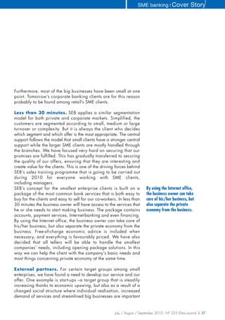 SME banking ❘ Cover              Story




Furthermore, most of the big businesses have been small at one
point. Tomorrow’s corporate banking clients are for this reason
probably to be found among retail’s SME clients.

Less than 30 minutes. SEB applies a similar segmentation
model for both private and corporate markets. Simplified, the
customers are segmented according to small, medium or large
turnover or complexity. But it is always the client who decides
which segment and which offer is the most appropriate. The central
support follows the model that small clients have a stronger central
support while the larger SME clients are mostly handled through
the branches. We have focused very hard on securing that our
promises are fulfilled. This has gradually transferred to securing
the quality of our offers, ensuring that they are interesting and
create value for the clients. This is one of the driving forces behind
SEB’s sales training programme that is going to be carried out
during 2010 for everyone working with SME clients,
including managers.
SEB’s concept for the smallest enterprise clients is built on a            By using the Internet office,
package of the most common bank services that is both easy to              the business owner can take
buy for the clients and easy to sell for our co-workers. In less than      care of his/her business, but
30 minutes the business owner will have access to the services that        also separate the private
he or she needs to start making business. The package contains             economy from the business.
accounts, payment services, Internet-banking and even financing.
By using the Internet office, the business owner can take care of
his/her business, but also separate the private economy from the
business. Free-of-charge economic advice is included when
necessary, and everything is favourably priced. We have also
decided that all tellers will be able to handle the smallest
companies’ needs, including opening package solutions. In this
way we can help the client with the company’s basic needs and
most things concerning private economy at the same time.

External partners. For certain target groups among small
enterprises, we have found a need to develop our service and our
offer. One example is start-ups –a target group that is steadily
increasing thanks to economic upswing, but also as a result of a
changed social structure where individual realisation, increased
demand of services and streamlined big businesses are important


                                                        July / August / September 2010 - N° 225 Efma journal | 57
 