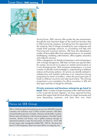 Cover Story ❘ SME banking




                                         driving forces. SEB’s start-up offer guides the new entrepreneur
                                         through the most important stages on the road from business idea
                                         to fully functioning company; everything from the registration of
                                         the company, free of charge counselling for new companies and
                                         simple bank package solutions, to counselling and help with
                                         financing and insurance solutions. We have also developed a
                                         number of favourable offers from external partners in, for example
                                         bookkeeping, marketing, administration, office supplies, e-business
                                         and collection services.
                                         Other subsegments are female entrepreneurs and entrepreneurs
                                         with a foreign background. SEB does not have any special offers
                                         for women, but we do try to adjust our market communication so
                                         it suits all target groups. With immigrant entrepreneurs, it is more
                                         a matter of attitudes and knowledge or understanding of different
                                         cultures and business patterns. An activity we recently realised in
                                         collaboration with Swedish authorities is an interactive training
                                         programme for bank counsellors, where the participant gets to
                                         travel to different countries and meet local clients. The training
                                         programme is now mandatory for office co-workers in SEB, but
                                         also open and free of charge for all banks.

                                         Private economy and business enterprise go hand in
                                         hand. When it comes to larger businesses within retail that border
                                         to the corporate division segment, we have regional business
                                         centres that support both the local offices for larger businesses and
                                         more demanding customers, and have their own client


 Focus on SEB Group
 SEB is a North European financial group serving some 400,000 corporate
 customers and institutions and 5 million private customers. SEB offers
 universal banking services in Sweden, Germany and the Baltic countries:
 Estonia, Latvia and Lithuania. It also has local presence in the other Nordic
 countries, Ukraine and Russia, and a global presence through its
 international network in major financial centres. On March 31, 2010, SEB
 Group’s assets under management totalled SEK 1.382 bn. The group has
 about 21,000 employees. Read more about SEB at ww.sebgroup.com.




58 | July / August / September 2010 - N° 225 Efma journal
 