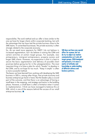 SME banking ❘ Cover              Story




responsibility. The work method and our offer is here similar to the
one we have for larger clients within corporate banking, but with
the advantage that we have tied the private business close to the
SME teams. In owner-lead businesses, the private economy is often
strongly related to the corporate economy.
So, do we need more segments for SME? I do not believe in                SEB does not have any special
increased segmentation, but I do believe in aiming the CRM and           offers for women, but we
certain activities at certain target groups. For example, new            do try to adjust our market
entrepreneurs, immigrant entrepreneurs, property owners and              communication so it suits all
larger SME clients. However, my experience is that it is best to         target groups. With immigrant
secure the basic segmentation and delivery of possible client            entrepreneurs, it is more a
promises before going too far in the subsegmentation. The most           matter of attitudes and
important thing is to have a plan for which “breaks” to develop in       knowledge or understanding
the CRM, and to not hope for too much. “Keep it simple” is often         of different cultures and
a more successful method.                                                business patterns.
The lesson we have learned from working with developing the SME
business in SEB is, among other things, that private economy and
business enterprise go hand in hand, that the leaders play a crucial
part of the outcome, and that there is an advantage of having a
small team in the mapping, and strategy and tactics in the building
phase. However, a small team is often a limitation when it comes
to implementation. I think we have managed to balance this at
SEB, which is one of the reasons behind the success of our small
enterprise business. ■




                                                      July / August / September 2010 - N° 225 Efma journal | 59
 