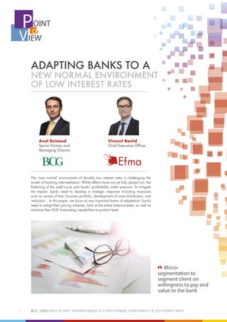 1	 BCG - EFMA POINT OF VIEW: ADAPTING BANKS TO A NEW NORMAL ENVIRONMENT OF LOW INTEREST RATES
OINT
IEW
F
P
V O
ADAPTING BANKS TO A
NEW NORMAL ENVIRONMENT
OF LOW INTEREST RATES
Vincent Bastid
Chief Executive Officer
Axel Reinaud
Senior Partner and
Managing Director
The ‘new normal’ environment of durably low interest rates is challenging the
model of banking intermediation. While effects have not yet fully played out, the
flattening of the yield curve puts banks’ profitability under pressure. To mitigate
the impact, banks need to develop a strategic response including measures
such as review of their business portfolio, development of asset distribution, cost
reduction… In this paper, we focus on two important levers of adaptation: banks
need to adapt their pricing schemes, look at the entire balance-sheet, as well as
enhance their ROE forecasting capabilities at product level.
Micro-
segmentation to
segment client on
willingness to pay and
value to the bank
 