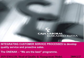 INTEGRATING CUSTOMER SERVICE PROCESSES to develop quality service and proactive sales. The ONENAK – “We are the best” programme. JON EMALDI. Head of Quality & Management Model.  2009/2/27 