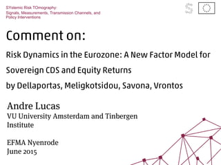 Comment on:
Risk Dynamics in the Eurozone: A New Factor Model for
Sovereign CDS and Equity Returns
by Dellaportas, Meligkotsidou, Savona, Vrontos
SYstemic Risk TOmography:
Signals, Measurements, Transmission Channels, and
Policy Interventions
Andre Lucas
VU University Amsterdam and Tinbergen
Institute
EFMA Nyenrode
June 2015
 