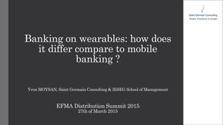 Banking on wearables: how does
it differ compare to mobile
banking ?
Yvon MOYSAN, Saint Germain Consulting & IESEG School of Management
EFMA Distribution Summit 2015
27th of March 2015
 