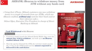 AKBANK: iBeacon to withdraw money from
ATM without any bank card
• Customers simply launch the Akbank Direkt Mobile App, e...