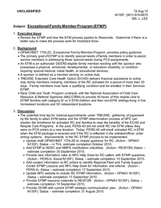 UNCLASSIFIED 19 Aug 10
N135F, (901) 874-6670
MS. L. LEE
Subject: ExceptionalFamily MemberProgram (EFMP)
1. Executive Issue:
 Review the EFMP and how the EFM process applies to Reservists. Determine if there is a
better way to make the process work for mobilized force.
2. Background:
 OPNAVINST 1754.2C, Exceptional Family Member Program, provides policy guidance.
 The primary goal of EFMP is to identify special needs of family members in order to assist
service members in addressing those special needs during PCS assignments.
 An EFM is an authorized DEERS eligible family member residing with the sponsor who
possesses a physical, emotional, developmental, or education disability, or condition
requiring special medical, metal health, or educational services.
 A sponsor is defined as a member serving on active duty.
 TRICARE Extended Care Health Option (ECHO) delivers financial assistance to active
duty family members including members of the RC activated for a period of more than 30
days. Family members must have a qualifying condition and be enrolled in their Services
EFMP.
 Navy Child and Youth Program contracts with the National Association of Child Care
Resource & Referral Agencies (NACCRRA) to provide 40 hours of free respite care to
EFMP families with category IV or V EFM children and their non-EFM siblings living in five
homestead locations and 50 independent locations.
3. Discussion:
 The potential time lag for medical appointments under TRICARE, gathering of paperwork
by the family to attain EFM status and the EFMP determination process at NPC can
shorten the timeframe for activated RC and families to reap the benefits of the ECHO and
Respite Care Programs. In the past, PERS-45 did not enroll RC into EFM unless they
were on PCS orders to a new location. Today, PERS-45 will enroll activated RC in EFM
when the EFM package is received and if the RC is reflected in the enlisted/officer order
writing systems. Improvements to the RC EFMP process to be implemented:
 Update draft OPNAVINST 1754.2D to include guidance for RC. (Action - OPNAV
N135F). Status – in TV4, estimate completion October 2010.
 Add EFMP to NOSC and NMPS mobilization checklists. (Action - RESFOR) Status –
estimate completion 30 September 2010.
 Provide new information rules to NPC Help Desk for RC callers with EFMP questions.
(Action - PERS-4, Assist N135F). Status – estimate completion 15 September 2010.
 Add contact information to RC orders to identify Regional Fleet and Family Support
Center EFMP Liaisons and NPC Help Desk for information and referral. (Action -
PERS-4). Status – estimate completion 17 September 2010.
 Update NPC website to include RC EFMP information. (Action - OPNAV N135F).
Status – estimate completion 17 September 2010.
 Provide EFMP resource materials to RESFOR. (Action - OPNAV N135F). Status –
estimate completion 10 September 2010.
 Provide OCNR with current EFMP strategic communication plan. (Action - OPNAV
N135F). Status – estimate completion 31 August 2010.
 