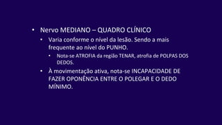 • Nervo MEDIANO – QUADRO CLÍNICO
• Varia conforme o nível da lesão. Sendo a mais
frequente ao nível do PUNHO.
• Nota-se ATROFIA da região TENAR, atrofia de POLPAS DOS
DEDOS.
• À movimentação ativa, nota-se INCAPACIDADE DE
FAZER OPONÊNCIA ENTRE O POLEGAR E O DEDO
MÍNIMO.
 