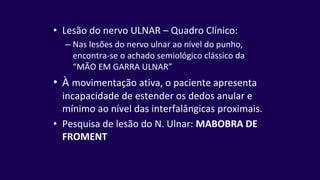 • Lesão do nervo ULNAR – Quadro Clínico:
– Nas lesões do nervo ulnar ao nível do punho,
encontra-se o achado semiológico clássico da
“MÃO EM GARRA ULNAR”
• À movimentação ativa, o paciente apresenta
incapacidade de estender os dedos anular e
mínimo ao nível das interfalângicas proximais.
• Pesquisa de lesão do N. Ulnar: MABOBRA DE
FROMENT
 