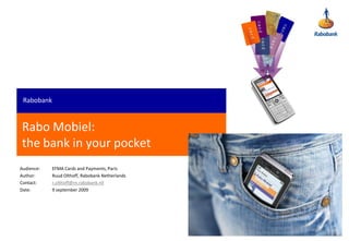 Rabobank


Rabo Mobiel:
the bank in your pocket
Audience:   EFMA Cards and Payments, Paris
Author:     Ruud Olthoff, Rabobank Netherlands
Contact:    r.olthoff@rn.rabobank.nll
Date:       9 september 2009
 