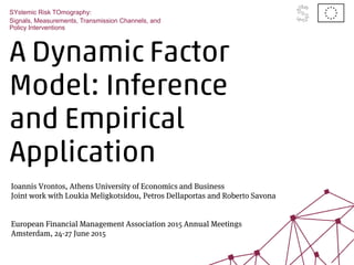 A Dynamic Factor
Model: Inference
and Empirical
Application
SYstemic Risk TOmography:
Signals, Measurements, Transmission Channels, and
Policy Interventions
Ioannis Vrontos, Athens University of Economics and Business
Joint work with Loukia Meligkotsidou, Petros Dellaportas and Roberto Savona
European Financial Management Association 2015 Annual Meetings
Amsterdam, 24-27 June 2015
 