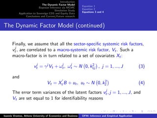 Introduction
The Dynamic Factor Model
Bayesian Inference via MCMC
Simulation Study
Application to Sovereign CDS and Equity Data
Conclusions and Current/Future research
Equation 1
Equation 2
Equations 3 and 4
The Dynamic Factor Model (continued)
Finally, we assume that all the sector-speciﬁc systemic risk factors,
vj
t , are correlated to a macro-systemic risk factor, Vt. Such a
macro-factor is in turn related to a set of covariates Xt:
vj
t = γj
Vt + ωj
t, ωj
t ∼ N 0, k2
1j , j = 1, ..., J (3)
and
Vt = Xt B + ut, ut ∼ N 0, k2
2 (4)
The error term variances of the latent factors vj
t , j = 1, ..., J, and
Vt are set equal to 1 for identiﬁability reasons
Ioannis Vrontos, Athens University of Economics and Business DFM: Inference and Empirical Application
 
