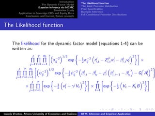 Introduction
The Dynamic Factor Model
Bayesian Inference via MCMC
Simulation Study
Application to Sovereign CDS and Equity Data
Conclusions and Current/Future research
The Likelihood function
The Joint Posterior distribution
Prior Speciﬁcation
Bayesian Inference
Full Conditional Posterior Distributions
The Likelihood function
The likelihood for the dynamic factor model (equations 1-4) can be
written as:
J
j=1
T
t=1
mj
i=1
σ−2
ij
1/2
exp −1
2 σ−2
ij rj
i,t − Zj
i,tαj
i − βj
i,tvj
t
2
×
J
j=1
T
t=1
mj
i=1
ψ−2
ij
1/2
exp −1
2 ψ−2
ij βj
i,t − βj
ic − ϕj
i βj
i,t−1 − βj
ic − Gj
t Aj
i
2
×
J
j=1
T
t=1
exp −1
2 vj
t − γj
Vt
2
×
T
t=1
exp −1
2 Vt − Xt B
2
Ioannis Vrontos, Athens University of Economics and Business DFM: Inference and Empirical Application
 
