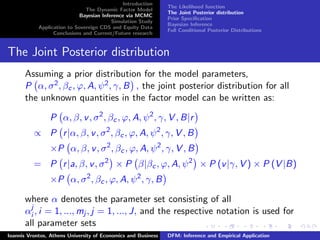 Introduction
The Dynamic Factor Model
Bayesian Inference via MCMC
Simulation Study
Application to Sovereign CDS and Equity Data
Conclusions and Current/Future research
The Likelihood function
The Joint Posterior distribution
Prior Speciﬁcation
Bayesian Inference
Full Conditional Posterior Distributions
The Joint Posterior distribution
Assuming a prior distribution for the model parameters,
P α, σ2, βc, ϕ, A, ψ2, γ, B , the joint posterior distribution for all
the unknown quantities in the factor model can be written as:
P α, β, v, σ2
, βc, ϕ, A, ψ2
, γ, V , B|r
∝ P r|α, β, v, σ2
, βc, ϕ, A, ψ2
, γ, V , B
×P α, β, v, σ2
, βc, ϕ, A, ψ2
, γ, V , B
= P r|a, β, v, σ2
× P β|βc, ϕ, A, ψ2
× P (v|γ, V ) × P (V |B)
×P α, σ2
, βc, ϕ, A, ψ2
, γ, B
where α denotes the parameter set consisting of all
αj
i , i = 1, ..., mj , j = 1, ..., J, and the respective notation is used for
all parameter sets
Ioannis Vrontos, Athens University of Economics and Business DFM: Inference and Empirical Application
 