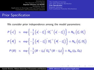 Introduction
The Dynamic Factor Model
Bayesian Inference via MCMC
Simulation Study
Application to Sovereign CDS and Equity Data
Conclusions and Current/Future research
The Likelihood function
The Joint Posterior distribution
Prior Speciﬁcation
Bayesian Inference
Full Conditional Posterior Distributions
Prior Speciﬁcation
We consider prior independence among the model parameters:
P αj
i ∝ exp −
1
2
aj
i − ξj
1 Ωj−1
1 aj
i − ξj
1 ≡ Npj ξj
1, Ωj
1
P Aj
i ∝ exp −
1
2
Aj
i − ξj
2 Ωj−1
2 Aj
i − ξj
2 ≡ Nqj ξj
2, Ωj
2
P (B) ∝ exp −
1
2
(B − ξ0) Ω−1
0 (B − ξ0) ≡ Nq0 (ξ0, Ω0)
Ioannis Vrontos, Athens University of Economics and Business DFM: Inference and Empirical Application
 