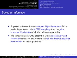 Introduction
The Dynamic Factor Model
Bayesian Inference via MCMC
Simulation Study
Application to Sovereign CDS and Equity Data
Conclusions and Current/Future research
The Likelihood function
The Joint Posterior distribution
Prior Speciﬁcation
Bayesian Inference
Full Conditional Posterior Distributions
Bayesian Inference
Bayesian Inference for our complex high-dimensional factor
model is performed via MCMC sampling from the joint
posterior distribution of all the unknown quantities
We construct an MCMC algorithm which successively and
recursively simulates draws from the full conditional posterior
distributions of these quantities
Ioannis Vrontos, Athens University of Economics and Business DFM: Inference and Empirical Application
 