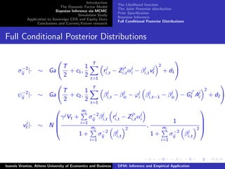Introduction
The Dynamic Factor Model
Bayesian Inference via MCMC
Simulation Study
Application to Sovereign CDS and Equity Data
Conclusions and Current/Future research
The Likelihood function
The Joint Posterior distribution
Prior Speciﬁcation
Bayesian Inference
Full Conditional Posterior Distributions
Full Conditional Posterior Distributions
σ−2
ij |· ∼ Ga
T
2
+ c1,
1
2
T
t=1
rj
i,t − Zj
i,tαj
i − βj
i,tvj
t
2
+ d1
ψ−2
ij |· ∼ Ga
T
2
+ c2,
1
2
T
t=1
βj
i,t − βj
ic − ϕj
i βj
i,t−1 − βj
ic − Gj
t Aj
i
2
+ d2
vj
t |· ∼ N




γj
Vt +
mj
i=1
σ−2
ij βj
i,t rj
i,t − Zj
i,tαj
i
1 +
mj
i=1
σ−2
ij βj
i,t
2
,
1
1 +
mj
i=1
σ−2
ij βj
i,t
2




Ioannis Vrontos, Athens University of Economics and Business DFM: Inference and Empirical Application
 