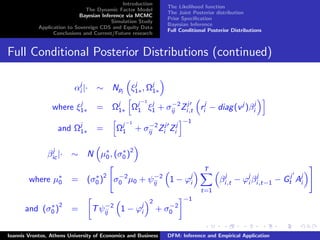 Introduction
The Dynamic Factor Model
Bayesian Inference via MCMC
Simulation Study
Application to Sovereign CDS and Equity Data
Conclusions and Current/Future research
The Likelihood function
The Joint Posterior distribution
Prior Speciﬁcation
Bayesian Inference
Full Conditional Posterior Distributions
Full Conditional Posterior Distributions (continued)
αj
i |· ∼ Npj
ξj
1∗, Ωj
1∗
where ξj
1∗ = Ωj
1∗ Ωj−1
1 ξj
1 + σ−2
ij Zj
i,t rj
i − diag(vj
)βj
i
and Ωj
1∗ = Ωj−1
1 + σ−2
ij Zj
i Zj
i
−1
βj
ic |· ∼ N µ∗
0, (σ∗
0 )
2
where µ∗
0 = (σ∗
0 )
2
σ−2
0 µ0 + ψ−2
ij 1 − ϕj
i
T
t=1
βj
i,t − ϕj
i βj
i,t−1 − Gj
t Aj
i
and (σ∗
0 )
2
= Tψ−2
ij 1 − ϕj
i
2
+ σ−2
0
−1
Ioannis Vrontos, Athens University of Economics and Business DFM: Inference and Empirical Application
 
