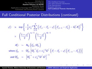 Introduction
The Dynamic Factor Model
Bayesian Inference via MCMC
Simulation Study
Application to Sovereign CDS and Equity Data
Conclusions and Current/Future research
The Likelihood function
The Joint Posterior distribution
Prior Speciﬁcation
Bayesian Inference
Full Conditional Posterior Distributions
Full Conditional Posterior Distributions (continued)
ϕj
i |· ∝ exp −
1
2
ψ−2
ij
T
t=1
βj
i,t − βj
ic − ϕj
i βj
i,t−1 − βj
ic − Gj
t Aj
i
2
×
1 + ϕj
i
2
c0−1
1 − ϕj
i
2
d0−1
Aj
i |· ∼ Nqi
ξj
2∗, Ωj
2∗
where ξj
2∗ = Ωj
2∗ Ωj−1
2 ξj
2 + ψ−2
ij Gj
βj
i − βj
ic − ϕj
i βj
i,−1 − βj
ic
and Ωj
2∗ = Ωj−1
2 + ψ−2
ij Gj
Gj
−1
Ioannis Vrontos, Athens University of Economics and Business DFM: Inference and Empirical Application
 