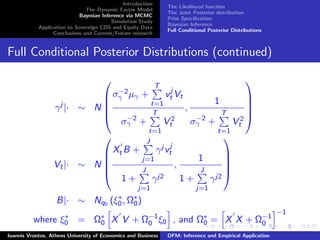 Introduction
The Dynamic Factor Model
Bayesian Inference via MCMC
Simulation Study
Application to Sovereign CDS and Equity Data
Conclusions and Current/Future research
The Likelihood function
The Joint Posterior distribution
Prior Speciﬁcation
Bayesian Inference
Full Conditional Posterior Distributions
Full Conditional Posterior Distributions (continued)
γj
|· ∼ N





σ−2
γ µγ +
T
t=1
vj
t Vt
σ−2
γ +
T
t=1
V 2
t
,
1
σ−2
γ +
T
t=1
V 2
t





Vt|· ∼ N





Xt B +
J
j=1
γj vj
t
1 +
J
j=1
γj2
,
1
1 +
J
j=1
γj2





B|· ∼ Nq0 (ξ∗
0, Ω∗
0)
where ξ∗
0 = Ω∗
0 X V + Ω−1
0 ξ0 , and Ω∗
0 = X X + Ω−1
0
−1
Ioannis Vrontos, Athens University of Economics and Business DFM: Inference and Empirical Application
 