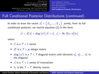 Introduction
The Dynamic Factor Model
Bayesian Inference via MCMC
Simulation Study
Application to Sovereign CDS and Equity Data
Conclusions and Current/Future research
The Likelihood function
The Joint Posterior distribution
Prior Speciﬁcation
Bayesian Inference
Full Conditional Posterior Distributions
Full Conditional Posterior Distributions (continued)
In order to draw the vector βj
i = βj
i,1, ..., βj
i,T jointly, from its full
conditional posterior, we rewrite equation (1) in the form:
rj
i = Zj
i αj
i + diag vj
βj
i + εj
i , εj
i ∼ NT 0T , σ2
ij IT
where
rj
i is a T × 1 vector
Zj
i is a T × pj design matrix
diag vj
is a T × T diagonal matrix with elements vj
1, vj
2,..., vj
T in
the diagonal
εj
i is a T × 1 vector of innovations
IT is the T × T identity matrix
Ioannis Vrontos, Athens University of Economics and Business DFM: Inference and Empirical Application
 