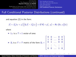 Introduction
The Dynamic Factor Model
Bayesian Inference via MCMC
Simulation Study
Application to Sovereign CDS and Equity Data
Conclusions and Current/Future research
The Likelihood function
The Joint Posterior distribution
Prior Speciﬁcation
Bayesian Inference
Full Conditional Posterior Distributions
Full Conditional Posterior Distributions (continued)
and equation (2) in the form:
βj
i = βj
ic 1T + ϕj
i S1βj
i − βj
ic 1T + Gj
Aj
i + µj
i , µj
i ∼ NT 0T , ψ2
ij IT
where
1T is a T × 1 vector of ones
S1 is a T × T matrix of the form S1 =







0 0 . . . 0 0
1 0 . . . 0 0
0 1 . . . 0 0
...
...
...
...
...
0 0 . . . 1 0







Ioannis Vrontos, Athens University of Economics and Business DFM: Inference and Empirical Application
 