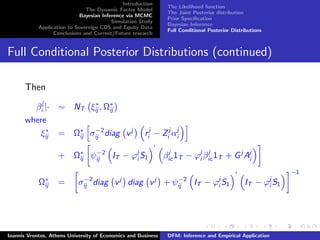 Introduction
The Dynamic Factor Model
Bayesian Inference via MCMC
Simulation Study
Application to Sovereign CDS and Equity Data
Conclusions and Current/Future research
The Likelihood function
The Joint Posterior distribution
Prior Speciﬁcation
Bayesian Inference
Full Conditional Posterior Distributions
Full Conditional Posterior Distributions (continued)
Then
βj
i |· ∼ NT ξ∗
ij , Ω∗
ij
where
ξ∗
ij = Ω∗
ij σ−2
ij diag vj
rj
i − Zj
i αj
i
+ Ω∗
ij ψ−2
ij IT − ϕj
i S1 βj
ic 1T − ϕj
i βj
ic 1T + Gj
Aj
i
Ω∗
ij = σ−2
ij diag vj
diag vj
+ ψ−2
ij IT − ϕj
i S1 IT − ϕj
i S1
−1
Ioannis Vrontos, Athens University of Economics and Business DFM: Inference and Empirical Application
 