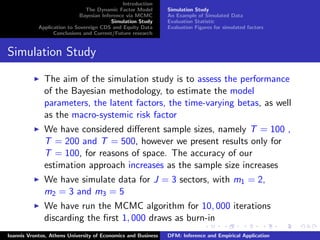 Introduction
The Dynamic Factor Model
Bayesian Inference via MCMC
Simulation Study
Application to Sovereign CDS and Equity Data
Conclusions and Current/Future research
Simulation Study
An Example of Simulated Data
Evaluation Statistic
Evaluation Figures for simulated factors
Simulation Study
The aim of the simulation study is to assess the performance
of the Bayesian methodology, to estimate the model
parameters, the latent factors, the time-varying betas, as well
as the macro-systemic risk factor
We have considered diﬀerent sample sizes, namely T = 100 ,
T = 200 and T = 500, however we present results only for
T = 100, for reasons of space. The accuracy of our
estimation approach increases as the sample size increases
We have simulate data for J = 3 sectors, with m1 = 2,
m2 = 3 and m3 = 5
We have run the MCMC algorithm for 10, 000 iterations
discarding the ﬁrst 1, 000 draws as burn-in
Ioannis Vrontos, Athens University of Economics and Business DFM: Inference and Empirical Application
 