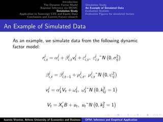 Introduction
The Dynamic Factor Model
Bayesian Inference via MCMC
Simulation Study
Application to Sovereign CDS and Equity Data
Conclusions and Current/Future research
Simulation Study
An Example of Simulated Data
Evaluation Statistic
Evaluation Figures for simulated factors
An Example of Simulated Data
As an example, we simulate data from the following dynamic
factor model:
rj
i,t = αj
i + βj
i,tvj
t + εj
i,t, εj
i,t˜N 0, σ2
ij
βj
i,t = βj
i,t−1 + µj
i,t, µj
i,t˜N 0, ψ2
ij
vj
t = αj
1Vt + ωj
t, ωj
t˜N 0, k2
1j = 1
Vt = Xt B + ut, ut˜N 0, k2
2 = 1
Ioannis Vrontos, Athens University of Economics and Business DFM: Inference and Empirical Application
 