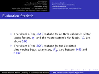 Introduction
The Dynamic Factor Model
Bayesian Inference via MCMC
Simulation Study
Application to Sovereign CDS and Equity Data
Conclusions and Current/Future research
Simulation Study
An Example of Simulated Data
Evaluation Statistic
Evaluation Figures for simulated factors
Evaluation Statistic
The values of the SSF0 statistic for all three estimated sector
latent factors, vj
t , and the macro-systemic risk factor, Vt, are
above 0.95
The values of the SSF0 statistic for the estimated
time-varying betas parameters, βj
i,t, vary between 0.96 and
0.997
Ioannis Vrontos, Athens University of Economics and Business DFM: Inference and Empirical Application
 