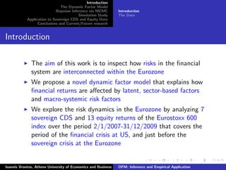 Introduction
The Dynamic Factor Model
Bayesian Inference via MCMC
Simulation Study
Application to Sovereign CDS and Equity Data
Conclusions and Current/Future research
Introduction
The Data
Introduction
The aim of this work is to inspect how risks in the ﬁnancial
system are interconnected within the Eurozone
We propose a novel dynamic factor model that explains how
ﬁnancial returns are aﬀected by latent, sector-based factors
and macro-systemic risk factors
We explore the risk dynamics in the Eurozone by analyzing 7
sovereign CDS and 13 equity returns of the Eurostoxx 600
index over the period 2/1/2007-31/12/2009 that covers the
period of the ﬁnancial crisis at US, and just before the
sovereign crisis at the Eurozone
Ioannis Vrontos, Athens University of Economics and Business DFM: Inference and Empirical Application
 
