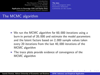 Introduction
The Dynamic Factor Model
Bayesian Inference via MCMC
Simulation Study
Application to Sovereign CDS and Equity Data
Conclusions and Current/Future research
The data
Some convergence plots
Parameter Estimates
Comments on the results
The MCMC algorithm
We run the MCMC algorithm for 60, 000 iterations using a
burn-in period of 20, 000 and estimate the model parameters
and the latent factors based on 2, 000 sample values taken
every 20 iterations from the last 40, 000 iterations of the
MCMC algorithm
The trace plots provide evidence of convergence of the
MCMC algorithm
Ioannis Vrontos, Athens University of Economics and Business DFM: Inference and Empirical Application
 