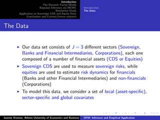 Introduction
The Dynamic Factor Model
Bayesian Inference via MCMC
Simulation Study
Application to Sovereign CDS and Equity Data
Conclusions and Current/Future research
Introduction
The Data
The Data
Our data set consists of J = 3 diﬀerent sectors (Sovereign,
Banks and Financial Intermediaries, Corporations), each one
composed of a number of ﬁnancial assets (CDS or Equities)
Sovereign CDS are used to measure sovereign risks, while
equities are used to estimate risk dynamics for ﬁnancials
(Banks and other Financial Intermediaries) and non-ﬁnancials
(Corporations)
To model this data, we consider a set of local (asset-speciﬁc),
sector-speciﬁc and global covariates
Ioannis Vrontos, Athens University of Economics and Business DFM: Inference and Empirical Application
 
