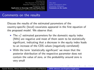 Introduction
The Dynamic Factor Model
Bayesian Inference via MCMC
Simulation Study
Application to Sovereign CDS and Equity Data
Conclusions and Current/Future research
The data
Some convergence plots
Parameter Estimates
Comments on the results
Comments on the results
Discuss the results of the estimated parameters of the
country-speciﬁc (local) covariates appeared in the ﬁrst equation of
the proposed model. We observe that:
The α1
i estimated parameters for the domestic equity index
(Mrk) are negative and most of them seem to be statistically
signiﬁcant, indicating that a decrease in the equity index leads
to an increase of the CDS values (negatively correlated)
With the term ’statistically signiﬁcant’ we mean that the
posterior distribution of the respective parameter does not
contain the value of zero, or the probability around zero is
very small
Ioannis Vrontos, Athens University of Economics and Business DFM: Inference and Empirical Application
 