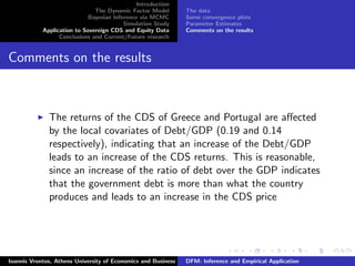 Introduction
The Dynamic Factor Model
Bayesian Inference via MCMC
Simulation Study
Application to Sovereign CDS and Equity Data
Conclusions and Current/Future research
The data
Some convergence plots
Parameter Estimates
Comments on the results
Comments on the results
The returns of the CDS of Greece and Portugal are aﬀected
by the local covariates of Debt/GDP (0.19 and 0.14
respectively), indicating that an increase of the Debt/GDP
leads to an increase of the CDS returns. This is reasonable,
since an increase of the ratio of debt over the GDP indicates
that the government debt is more than what the country
produces and leads to an increase in the CDS price
Ioannis Vrontos, Athens University of Economics and Business DFM: Inference and Empirical Application
 