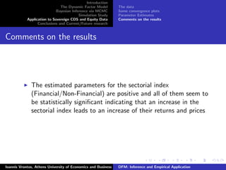 Introduction
The Dynamic Factor Model
Bayesian Inference via MCMC
Simulation Study
Application to Sovereign CDS and Equity Data
Conclusions and Current/Future research
The data
Some convergence plots
Parameter Estimates
Comments on the results
Comments on the results
The estimated parameters for the sectorial index
(Financial/Non-Financial) are positive and all of them seem to
be statistically signiﬁcant indicating that an increase in the
sectorial index leads to an increase of their returns and prices
Ioannis Vrontos, Athens University of Economics and Business DFM: Inference and Empirical Application
 