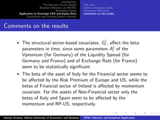 Introduction
The Dynamic Factor Model
Bayesian Inference via MCMC
Simulation Study
Application to Sovereign CDS and Equity Data
Conclusions and Current/Future research
The data
Some convergence plots
Parameter Estimates
Comments on the results
Comments on the results
The structural sector-based covariates, Gj
t , aﬀect the beta
parameters in time, since some parameters A1
i of the
Vpremium (for Germany) of the Liquidity Spread (for
Germany and France) and of Exchange Rate (for France)
seem to be statistically signiﬁcant
The beta of the asset of Italy for the Financial sector seems to
be aﬀected by the Risk Premium of Europe and US, while the
betas of Financial sector of Ireland is aﬀected by momentum
covariate. For the assets of Non-Financial sector only the
betas of Italy and Spain seem to be aﬀected by the
momentum and RP-US, respectively.
Ioannis Vrontos, Athens University of Economics and Business DFM: Inference and Empirical Application
 