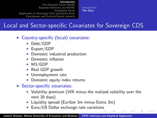 Introduction
The Dynamic Factor Model
Bayesian Inference via MCMC
Simulation Study
Application to Sovereign CDS and Equity Data
Conclusions and Current/Future research
Introduction
The Data
Local and Sector-speciﬁc Covariates for Sovereign CDS
Country-speciﬁc (local) covariates:
Debt/GDP
Export/GDP
Domestic industrial production
Domestic inﬂation
M3/GDP
Real GDP growth
Unemployment rate
Domestic equity index returns
Sector-speciﬁc covariates:
Volatility premium (VIX minus the realized volatility over the
next 30 days)
Liquidity spread (Euribor 3m minus Eonia 3m)
Euro/US Dollar exchange rate variations
Ioannis Vrontos, Athens University of Economics and Business DFM: Inference and Empirical Application
 