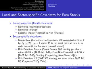 Introduction
The Dynamic Factor Model
Bayesian Inference via MCMC
Simulation Study
Application to Sovereign CDS and Equity Data
Conclusions and Current/Future research
Introduction
The Data
Local and Sector-speciﬁc Covariates for Euro Stocks
Country-speciﬁc (local) covariates:
Domestic industrial production
Domestic inﬂation
Sectorial index (Financial vs Non Financial)
Sector-speciﬁc covariates:
Momentum (6m minus 1m Eurostoxx 600 computed at time t
by Pt−21/Pt−126 − 1 where Pt is the asset price at time t, in
order to avoid the 1-month reversal period)
Risk Premium Europe (Stoxx Europe 600 earning per share
minus (0.70 × [BofA ML 7-10y Euro Non-Financial] + 0.30 ×
[BofA ML 7-10y Sterling Corporating Non-Financial]) )
Risk Premium US (S&P 500 earning per share minus BofA ML
US Corporate 7-10y Yield)
Ioannis Vrontos, Athens University of Economics and Business DFM: Inference and Empirical Application
 
