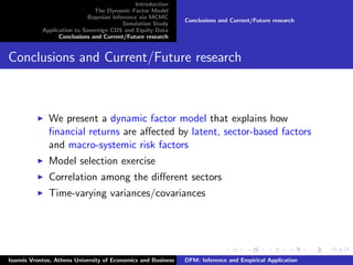 Introduction
The Dynamic Factor Model
Bayesian Inference via MCMC
Simulation Study
Application to Sovereign CDS and Equity Data
Conclusions and Current/Future research
Conclusions and Current/Future research
Conclusions and Current/Future research
We present a dynamic factor model that explains how
ﬁnancial returns are aﬀected by latent, sector-based factors
and macro-systemic risk factors
Model selection exercise
Correlation among the diﬀerent sectors
Time-varying variances/covariances
Ioannis Vrontos, Athens University of Economics and Business DFM: Inference and Empirical Application
 