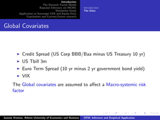 Introduction
The Dynamic Factor Model
Bayesian Inference via MCMC
Simulation Study
Application to Sovereign CDS and Equity Data
Conclusions and Current/Future research
Introduction
The Data
Global Covariates
Credit Spread (US Corp BBB/Baa minus US Treasury 10 yr)
US Tbill 3m
Euro Term Spread (10 yr minus 2 yr government bond yield)
VIX
The Global covariates are assumed to aﬀect a Macro-systemic risk
factor
Ioannis Vrontos, Athens University of Economics and Business DFM: Inference and Empirical Application
 